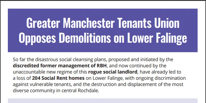 Text reads:

Greater Manchester Tenants Union Opposes Demolitions on Lower Falinge.

So far the disastrous social cleansing plans, proposed and initiated by the discredited former management of RBH, and now continued by the unaccountable new regime of this rogue social landlord, have already led to a loss of 204 Social Rent homes on Lower Falinge, with ongoing discrimination against vulnerable tenants, and the destruction and displacement of the most diverse community in central Rochdale.