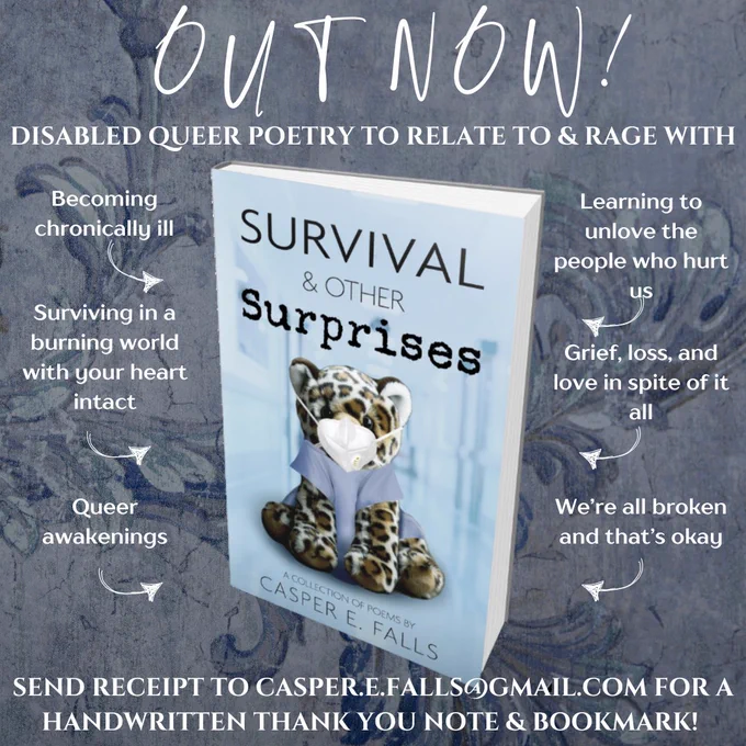 The graphic has a blue-grey background of a faded vintage floral wallpaper with crack in it. In front of it is the cover to SURVIVAL & OTHER SURPRISES (description below). It is surrounded by white font. 
The one above says: 
OUT NOW!
DISABLED QUEER POETRY TO RELATE TO & RAGE WITH

Around it are 6 texts with arrows pointing at the cover:
Becoming chronically ill
Surviving in a burning world with your heart intact
Queer awakenings
Learning to unlove the people who hurt us
Grief, loss, and love in spite of it all
We’re all broken and that’s okay

Below it:
Send receipt to casper.e.falls@gmail.com for a handwritten thank you note & bookmark!

The cover:

It shows a blurry, light blue hospital background with a leopard plushie in front of it which is wearing a white KN95 mask and blue scrubs. Above it in two different fonts is SURVIVAL & OTHER (then different font) SURPRISES. Below the leopard it says in thing font A COLLECTION OF POEMS BY CASPER E. FALLS.