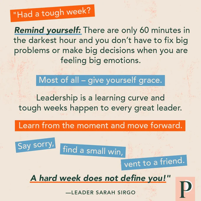 "Had a tough week? Remind yourself: There are only 60 minutes in the darkest hour and you don’t have to fix big problems or make big decisions when you are feeling big emotions. Most of all – give yourself grace. Leadership is a learning curve and tough weeks happen to every great leader. Learn from the moment and move forward. Say sorry, find a small win, vent to a friend. A hard week does not define you!" —Leader Sarah Sirgo