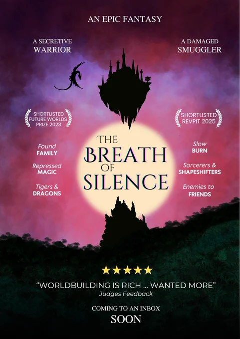 A movie poster for 'The Breath of Silence'.  The title is printed over the top of a watery sun which puts a mountain, a floating sky city and a dragon in silhouette. Below there is a dark green forest. The sky is a sunset but stormy and red.
At the top it says:
"An Epic Fantasy", followed by two billing lines saying 'A secretive warrior' and 'a damaged smuggler'. There are then two laurel brackets with "Shortlisted Future Worlds Prize 2023" and "Shortlisted RevPit 2025". The tropes are listed like supporting cast:
Found family
Repressed magic
Tigers & dragons
Slow burn
Sorcerors & shapeshifters
Enemies to friends
In the review section with 5 gold stars it says "worldbuilding is rich... wanted more" - Judges Feedback.
The final line says "Coming to an inbox soon."
