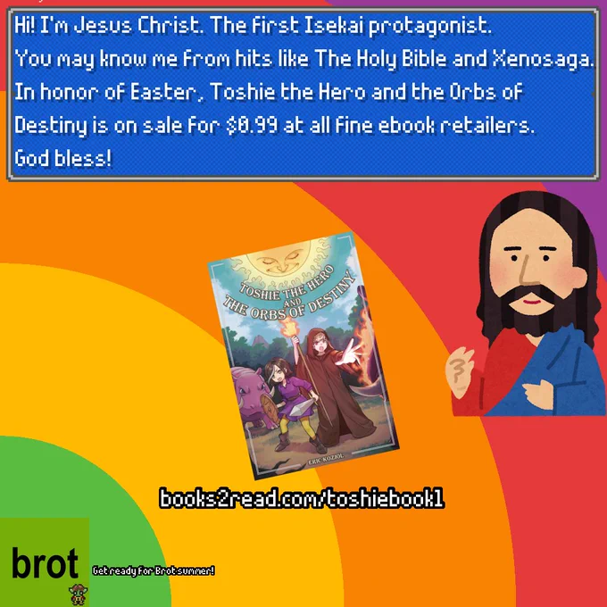 A cartoon picture of Jesus Christ saying, in an RPG style textbox: 
"Hi! I'm Jesus Christ. The first Isekai protagonist.
You may know me from hits like The Holy Bible and Xenosaga.
In honor of Easter, Toshie the Hero and the Orbs of Destiny is on sale for $0.99 at all fine ebook retailers.
God bless!"
Below that is a picture of the cover of Toshie the Hero and the Orbs of Destiny, and the url to buy it at https://books2read.com/toshiebook1 
Then at the very bottom is a mimicry of the "brat" album cover with "brot" written on it and a pixel art version of Brot, the Goblin Priest from the book. Next to that is the text "Get ready for Brot Summer."