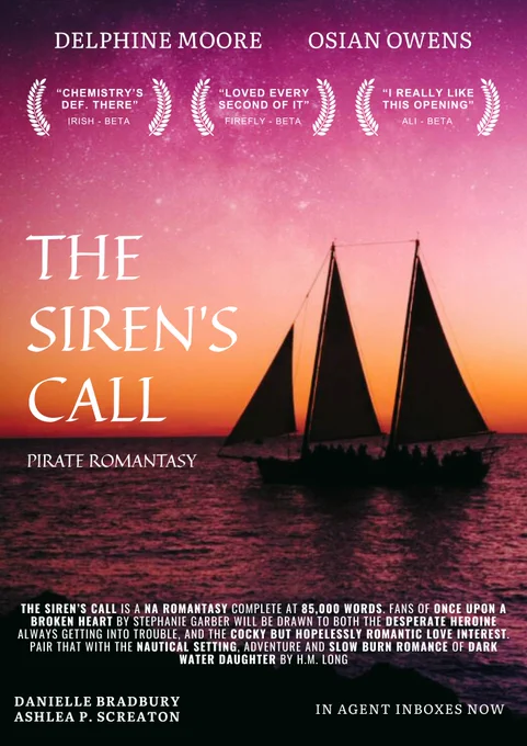 A poster with a bright pink and yellow sunset with the sea and a boat. The top says the names "Delphine Moore" and "Osian Owens". Beneath are three wreaths with quotes; "Chemistry's def there" - Irish, Beta Reader, "Loved every second of it" - Firefly, Beta Reader, and "I really like this opening" - Ali, Beta Reader

There's a large title in the middle in a curly font saying "THE SIREN'S CALL", with "Pirate Romantasy" below.

Below it says "THE SIREN’S CALL is a adult/crossover romantasy complete at 85,000 words, with series potential. Fans of Once Upon A Broken Heart by Stephanie Garber will be drawn to both the desperate heroine always getting herself into trouble, and the cocky but hopelessly romantic love interest. Pair that with the nautical setting, adventure and slow burn romance of Dark Water Daughter by H.M. Long."

At the very bottom it says the names "Danielle Bradbury" and "Ashlea P. Screaton" and "In Agent Inboxes Now".