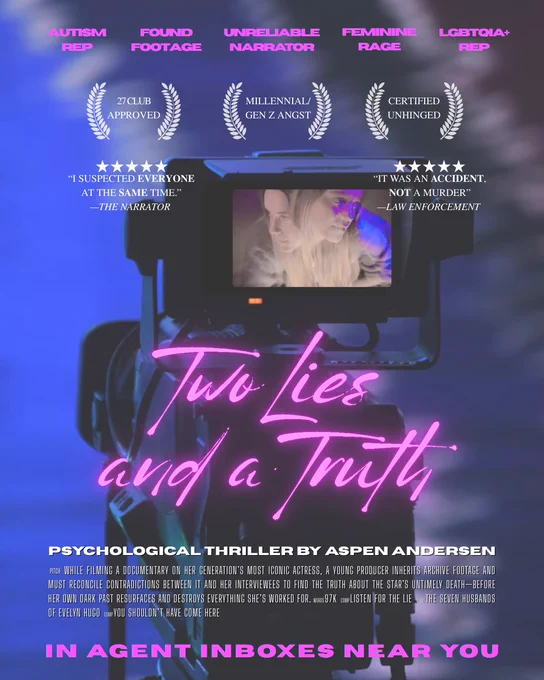 A graphic depicting a mock movie poster for Aspen Andersen’s psychological thriller, TWO LIES AND A TRUTH, showing a camera and its viewfinder displaying an image of a woman that looks like two different people. The graphic has the following text: AUTISM
REP, FOUND FOOTAGE, UNRELIABLE  NARRATOR, FEMININE RAGE, LGBTQIA  REP, 27 CLUB APPROVED, MILLENNIAL/GEN Z ANGST, CERTIFIED UNHINGED, "I SUSPECTED EVERYONE AT THE SAME TIME." -THE NARRATOR
"IT WAS AN ACCIDENT, NOT A MURDER"
-LAW ENFORCEMENT
Two Lies and a Truth
PSYCHOLOGICAL THRILLER BY ASPEN ANDERSEN
PITCH WHILE FILMING A DOCUMENTARY ON HER GENERATION'S MOST ICONIC ACTRESS, A YOUNG PRODUCER INHERITS ARCHIVE FOOTAGE AND MUST RECONCILE CONTRADICTIONS BETWEEN IT AND HER INTERVIEWEES TO FIND THE TRUTH ABOUT THE STAR'S UNTIMELY DEATH-BEFORE HER OWN DARK PAST RESURFACES AND DESTROYS EVERYTHING SHES WORKED FOR. WORDS 97K COMP LISTEN FOR THE LIE COMP THE SEVEN HUSBANDS OF EVELYN HUGO COMP YOU SHOULDN'T HAVE COME HERE
IN AGENT INBOXES NEAR YOU