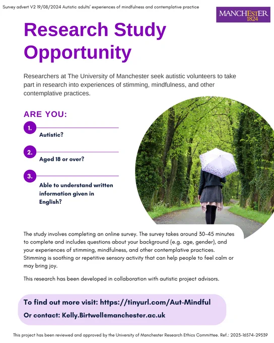 Poster for a research study run by the University of Manchester. Text says: Researchers at the University of Manchester seek autistic volunteers to take part in research into experiences of stimming, mindfulness, and other contemplative practices. Are you Autistic? Aged 18 or over? Able to understand written information given in English? The study involves completing an online survey. The survey takes around 30-45 minutes to complete and includes questions about your background (e.g. age, gender), and your experiences of stimming, mindfulness, and other contemplative practices. Stimming is soothing or repetitive sensory activity that can help people to feel calm or may bring joy. The research has been developed in collaboration with autistic project advisors. To find out more visit https://tinyurl.com/Aut-Mindful [tinyurl.com]   Or contact: Kelly.birtwell@manchester.ac.uk 