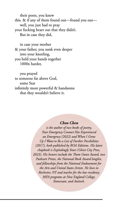their poets, you knew 
this. & if any of them found out—found you out—
     well, you just had to pray 
your fucking heart out that they didn’t. 
     But in case they did, 
 
     in case your mother 
& your father, you sunk even deeper
     into your kneeling, 
you held your hands together 
     1000x harder,
 
     you prayed 
to someone far above God, 
     some Star 
infinitely more powerful & handsome
     that they wouldn’t believe it.