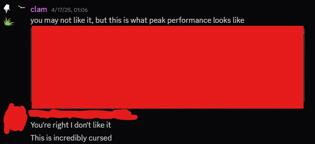 screenshot of discord messages
clam (me): "you may not like it, but this is what peak performance looks like", with a (redacted) screenshot attached
other person: "You're right I don't like it" "This is incredibly cursed"