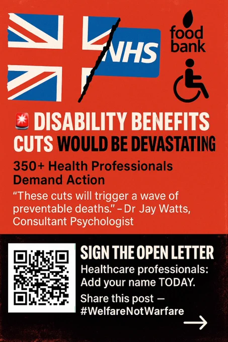 A bold red and black graphic featuring a torn Union Jack, an NHS logo, and symbols for a food bank and disability access. Large text reads: “DISABILITY BENEFITS CUTS WOULD BE DEVASTATING.” Below, it says “350  Health Professionals Demand Action” and quotes Dr Jay Watts: “These cuts will trigger a wave of preventable deaths.” A QR code appears with a call to action: “SIGN THE OPEN LETTER – Healthcare professionals: Add your name TODAY. Share this post — #WelfareNotWarfare.”
