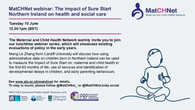 MatCHNet webinar: The impact of Sure Start Northern Ireland on health and social care
Tuesday 10 June
12.30-1pm (BST)
The Maternal and Child Health Network warmly invite you to join our lunchtime webinar series, which will showcase existing evaluations of policy in the early years.
Meng Le Zhang from Cardiff University will discuss how using administrative data on children born in Northern Ireland can be used to measure the impact of Sure Start on: maternal and child health in the first 60 months of life, use of services and identification of developmental delays in children, and early parenting behaviours.
See www.gla.ac.uk/matchnet for details.
To stay in touch, please follow @MatCHNet_ or @MatCHNet.bsky.social