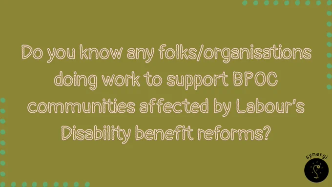 Image description: Green background with green polka border. There is a black synergi flower logo in the right hand corner. Text description: Do you know any folks/organisations doing work to support BPOC communities affected by Labour’s Disability benefit reforms?