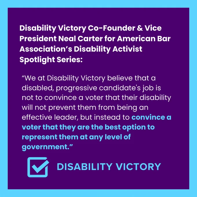 A purple and light blue graphic reads: Disability Victory Co-Founder & Vice President Neal Carter for American Bar Association’s Disability Activist Spotlight Series: “We at Disability Victory believe that a disabled, progressive candidate's job is not to convince a voter that their disability will not prevent them from being an effective leader, but instead to convince a voter that they are the best option to represent them at any level of government.”