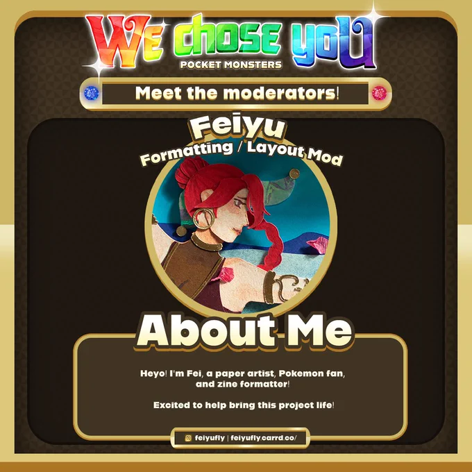 Moderator spotlight. At the top there is rainbow text spelling “We chose you” with the subtitle “POCKET MONSTERS”. Below that, there is a frame with white text reading “Meet the moderators!” In the centre, there is a profile picture with text above it reading “Feiyu Formatting / Layout Mod” and below the picture, there is a short intro titled “About Me” which reads “Heyo! I'm Fei, a paper artist, Pokemon fan, and zine formatter! Excited to help bring this project life!” At the bottom, there are two social media credits, Instagram feiyufly and https://feiyufly.carrd.co/