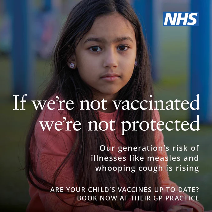 A young girl with long dark hair and wearing a red dress sits in a playground. She stares unsmiling at the camera with a message 'If we're not vaccinated we're not protected'.  Our generation's risk of illnesses like measles and whooping cough is rising. Are your child's vaccines up to date? Book now at their GP practice.'  NHS logo