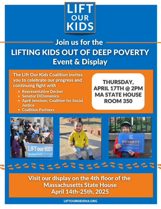 Join us for the Lifting Kids Out of Deep Poverty event and display Thursday, May 17, at 2pm. MA State House, Room 350. View the display on the 4th floor of the Massachusetts State House April 14th - 25th