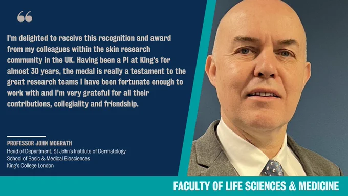 Photo of Professor John McGrath alongside a quote: "I'm delighted to receive this recognition and award from my colleagues within the skin research community in the UK. Having been a PI at KCL for almost 30 years, the medal is really testament to the great research teams I have been fortunate enough to work with and I'm very grateful for all their contributions, collegiality and friendship."