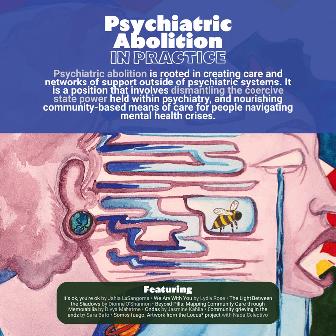 Background image is an illustration of a person with a purpley-pink afro whose face is being pulled away from their head and body as they scream and cry. The image is set against a background of multicoloured tiles. In the foreground, white text reads: Psychiatric Abolition. In Practice. Psychiatric abolition is rooted in creating care and networks of support outside of psychiatric systems. It is a position that involves dismantling the coercive state power held within psychiatry, and nourishing community-based means of care for people navigating mental health crises. Featuring: it’s ok, you’re ok by Jahia LaSangoma. We Are With You by Lydia Rose. The Light Between the Shadows by Dionne O’Shannon. Beyond Pills: Mapping Community Care through Memorabilia by Divya Mahatme. Ondas by Jasmine Kahlia. Community grieving in the endz by Sara Bafo. Somos fuego: Artwork from the Locus* project with Nada Colectivo.
