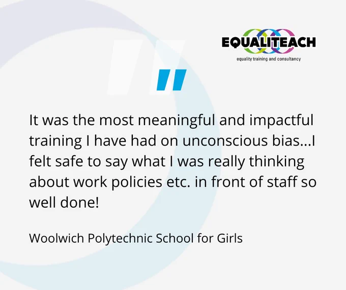 A grey banner with a blue EqualiTeach faded ring in the background and a blue quotation mark. On top of this is a quote which reads: "It was the most meaningful and impactful training I have had on unconscious bias...I felt safe to say what I was really thinking about work policies etc. in front of staff so well done!" Wooldwich Polytechnic School for Girls