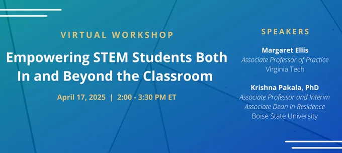 Promotional banner that reads "Virtual Workshop; Empowering STEM Students Both In and Beyond the Classroom; April 17, 2025 | 2:00 - 3:30 PM ET; Speakers; Margaret Ellis; Associate Professor of Practice; Virginia Tech; Krishna Pakala, PhD; Associate Professor and Interim Associate Dean in Residence; Boise State University"