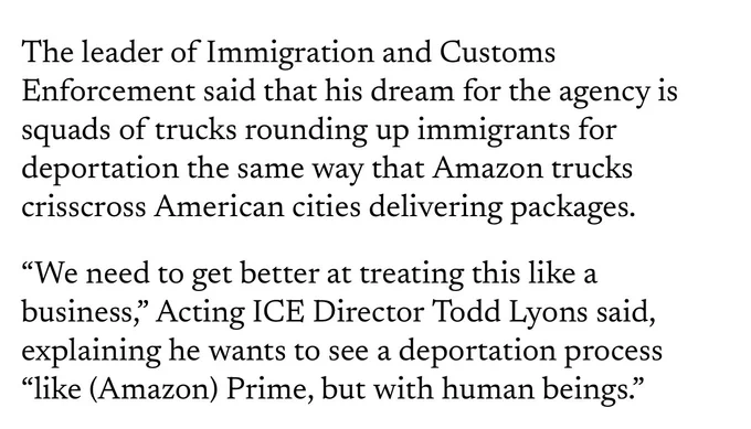 The leader of Immigration and Customs Enforcement said that his dream for the agency is squads of trucks rounding up immigrants for deportation the same way that Amazon trucks crisscross American cities delivering packages.

“We need to get better at treating this like a business,” Acting ICE Director Todd Lyons said, explaining he wants to see a deportation process “like (Amazon) Prime, but with human beings.”