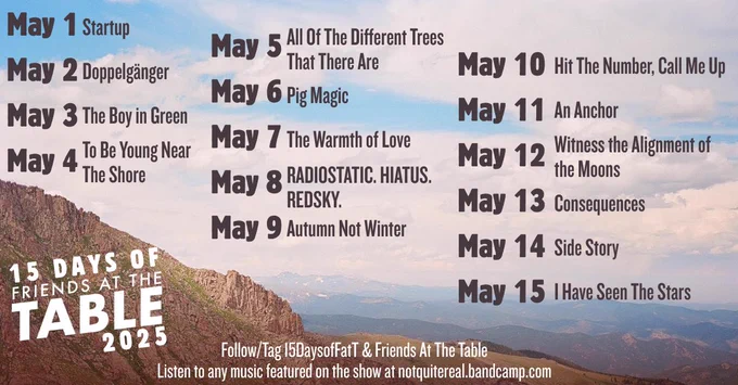 15 Days of Friends at the Table prompts, for 2025. Each prompt is the title of a track from Jack de Quidt's albums of music for Friends at the Table. Prompts begin on May 1 and go through May 15, 2025. Listen to any music featured on the show at notquitereal.bandcamp.com

5/1	        Startup
5/2	Doppelgänger
5/3	The Boy in Green
5/4	To Be Young Near The Shore
5/5	All Of The Different Trees That There Are
5/6	Pig Magic
5/7	The Warmth of Love
5/8	RADIOSTATIC. HIATUS. REDSKY.
5/9	Autumn Not Winter
5/10	Hit The Number, Call Me Up
5/11	An Anchor
5/12	Witness the Alignment of the Moons
5/13	Consequences
5/14	Side Story
5/15	I Have Seen The Stars