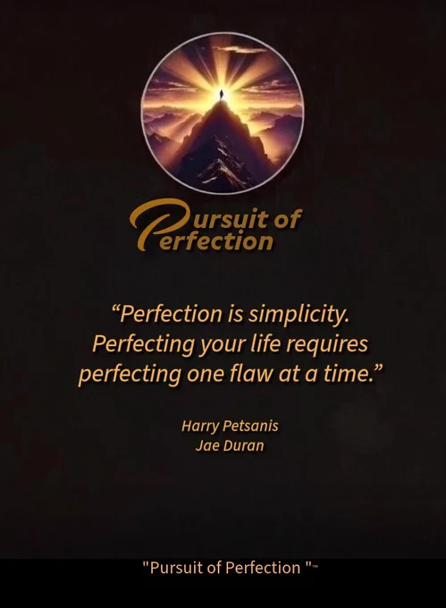 PURSUIT OF PERFECTION 

Perfection is simplicity.
Perfecting your life requires perfecting one flaw at a time.

Harry Petsanis 
Jae Duran

#PursuitOfPerfection
#SimplicityIsKey
#RefineYourLife
#FlawByFlaw

“Perfection Is Found in Simple Improvements” by Harry Petsanis, Mindset Consultant

“Pursuit of Perfection” ™️