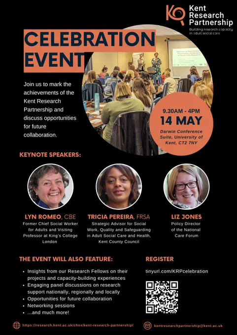 A poster on a black background advertising the Kent Research Partnership Celebration Event. The Kent Research Partnership logo is in the top right corner. 
Below that is a bold title of Celebration Event which overlaps a photo of attendees at a previous event. There is another orange bubble with details: 14th May, 9:30-4 at the Darwin Conference Suite, University of Kent. 
Below this is a bold orange title of 'keynote speakers'. Each speaker has a round photo of their face, followed by their name and role: 
Lyn Romeo, CBE, Former Chief Social Worker for Adults and Visiting Professor at King's College London

Tricia Pereira, FRSA - Strategic Advisor for Social Work, Quality and Safeguarding in Adult Social Care and Health, Kent County Council

Liz Jones - Policy Director of the National Care Forum

Below this there is another block of writing: 
This Event will also feature:
Insights from our Research Fellows on their projects and capacity-building experiences
Engaging panel discussions