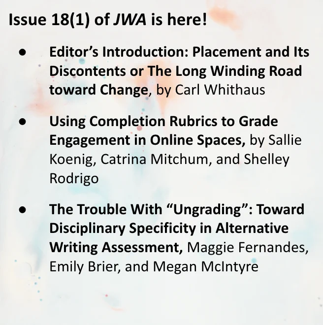 A graphic of text that says 'Issue 18(1) of JWA is here! Editor's Editor's Introduction: Placement and Its Discontents or The Long Winding Road toward Change, by Carl Whithaus Using Completion Rubrics to Grade Engagement in Online Spaces, by Sallie Koenig, Catrina Mitchum, and Shelley Rodrigo The Trouble With "Ungrading": Toward Disciplinary Specificity in Alternative Writing Assessment, Maggie Fernandes, Emily Brier, and Megan Mclntyre'