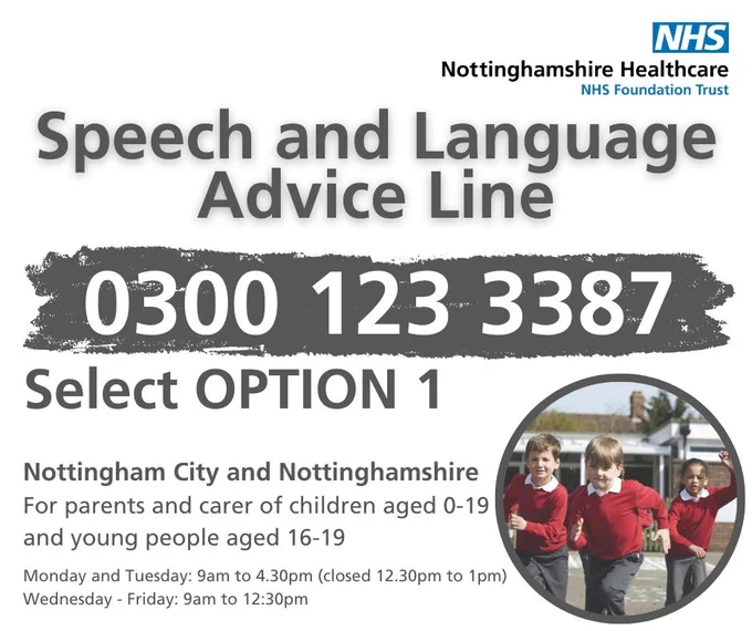 Speech and language advice line. 0300 123 3387 select option 1. Nottingham City and Nottinghamshire. For parents and carers of children aged 0-19 and young people aged 16-19. Monday and Tuesday 9am to 4.30pm (closed 12:30pm to 1pm). Wednesday - Friday 9am to 12:30pm.