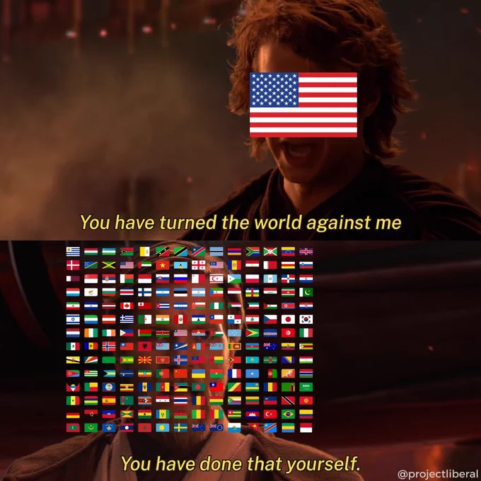   
A meme featuring a dialogue between two characters. The top panel shows a character with an American flag over their face saying, "You have turned the world against me." The bottom panel depicts another character with a collage of various country flags, responding, "You have done that yourself." Set against a fiery backdrop, the scene echoes a famous moment from "Star Wars: Episode III - Revenge of the Sith," highlighting a political commentary about the United States feeling isolated from the international community.  
