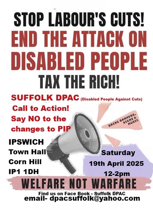 Alt text: 
Image is on white background 
Black text reads Stop Labour’s Cuts 
Red Text reads End The Attack on Disabled People 
In black text reads Tax The Rich 
In red text reads Suffolk DPAC (Disabled People Against Cuts) 
Call to Action
Say No To Cuts to PIP 
Black Text Ipswich Town Hall Corn Hill Ipswich Suffolk IP1 1DH 
Image of a megaphone which blares out in black text Saturday 19th April 2025 12 noon to 2pm 
Underneath megaphone it says Welfare Not Warfare 
Find on Facebook Suffolk DPAC 
Email dpacsuffolk@yahoo.com