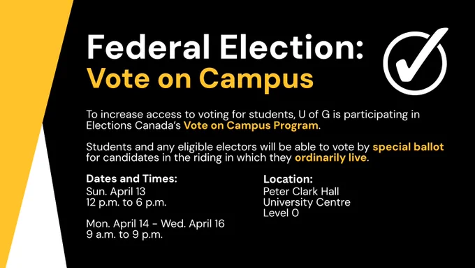 Federal Election: Vote on Campus

To increase access to voting for students, U of G is participating in Elections Canada’s Vote on Campus Program.

Students and any eligible electors will be able to vote by special ballot for candidates in the riding in which they ordinarily live.

Dates and Times: 
Sun. April 13
12 p.m. to 6 p.m.

Mon. April 14 - Wed. April 16
9 a.m. to 9 p.m.

Location: 
Peter Clark Hall
University Centre
Level 0