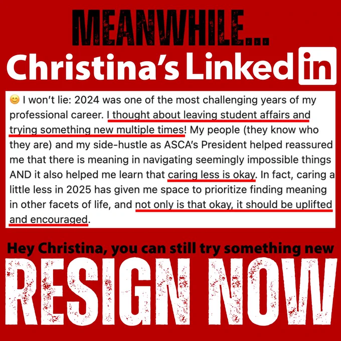 Meanwhile…Christina’s LinkedIn post reads “I won’t lie: 2024 was one of the most challenging years of my professional career. I thought about leaving student affairs and trying something new multiple times! Caring less is okay. In fact, caring a little less in 2025 has given me space to prioritize finding meaning in other facets of life, and not only is that okay, it should be uplifted and encouraged.”

Hey Christina, you can still try something new, RESIGN NOW.