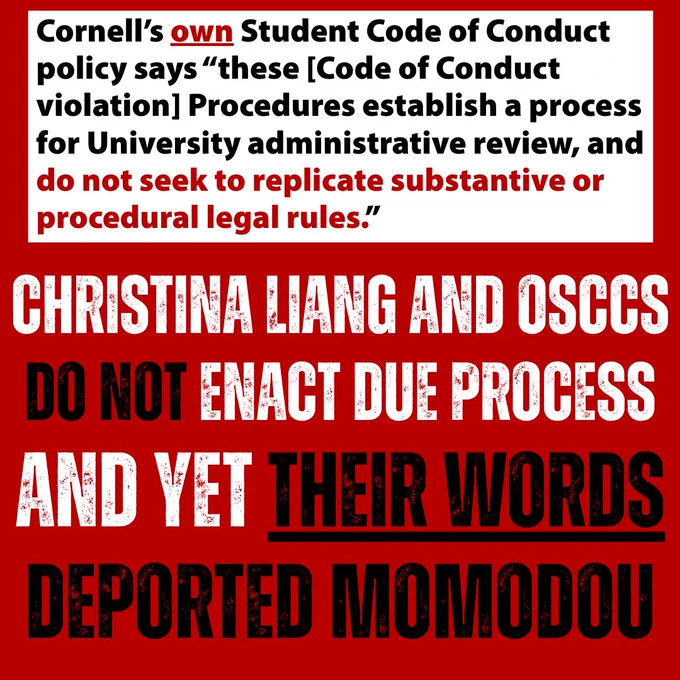 Cornell’s own Student Code of Conduct policy says “these [Code of Conduct violation] procedures establish a process for University administrative review, and do not seek to replicate substantive or procedural legal rules.” Christina Liang and OSCCS do not enact due process and yet their words deported Momodou.