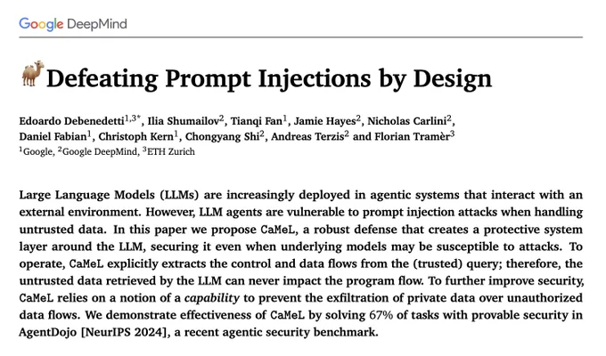 Defeating Prompt Injections by Design

Edoardo Debenedetti 1,3*, Ilia Shumailov 2, Tianqi Fan1, Jamie Hayes 2, Nicholas Carlini 2,
Daniel Fabian 1, Christoph Kern 1, Chongyang Shi 2, Andreas Terzis 2 and Florian Tramèr 3

1 Google, 2 Google DeepMind, 3 ETH Zurich

Large Language Models (LLMs) are increasingly deployed in agentic systems that interact with an external environment. However, LLM agents are vulnerable to prompt injection attacks when handling untrusted data. In this paper we propose CaMeL, a robust defense that creates a protective system layer around the LLM, securing it even when underlying models may be susceptible to attacks. To operate, CaMeL explicitly extracts the control and data flows from the (trusted) query; therefore, the untrusted data retrieved by the LLM can never impact the program flow. To further improve security, CaMeL relies on a notion of a capability to prevent the exfiltration of private data over unauthorized data flows.