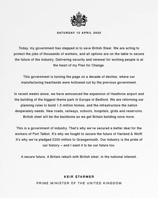 Today, my government has stepped in to save British Steel. We are acting to protect the jobs of thousands of workers, and all options are on the table to secure the future of the industry. Delivering security and renewal for working people is at the heart of my Plan for Change.
 
This government is turning the page on a decade of decline, where our manufacturing heartlands were hollowed out by the previous government.
 
In recent weeks alone, we have announced the expansion of Heathrow airport and the building of the biggest theme park in Europe in Bedford. We are reforming our planning rules to build 1.5 million homes, and the infrastructure the nation desperately needs. New roads, railways, schools, hospitals, grids and reservoirs. British steel will be the backbone as we get Britain building once more. 
 
This is a government of industry. That’s why we’ve secured a better deal for the workers of Port Talbot. Read the full statement in the link below.