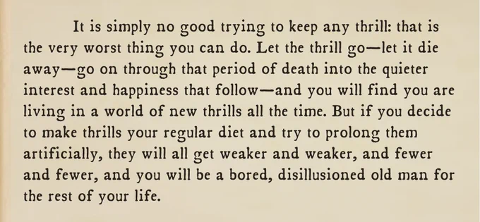 It is simply no good trying to keep any thrill: that is the very worst thing you can do. Let the thrill go—let it die away—go on through that period of death into the quieter interest and happiness that follow—and you will find you are living in a world of new thrills all the time. But if you decide to make thrills your regular diet and try to prolong them artificially, they will all get weaker and weaker, and fewer and fewer, and you will be a bored, disillusioned old man for the rest of your life.