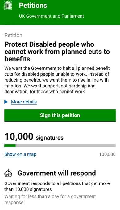  Petition page for 
Protect Disabled people who cannot work from planned cuts to benefits
We want the Government to halt all planned benefit cuts for disabled people unable to work. Instead of reducing benefits, we want them to rise in line with inflation. We want support, not hardship and deprivation, for those who cannot work.
It says 10,000 signatures and the government will respond