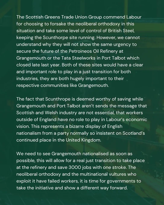 The Scottish Greens Trade Union Group commend Labour for choosing to forsake the neoliberal orthodoxy in this situation and take some level of control of British Steel, keeping the Scunthorpe site running. However, we cannot understand why they will not show the same urgency to secure the future of the Petroineos Oil Refinery at Grangemouth or the Tata Steelworks in Port Talbot which closed late last year. Both of these sites would have a clear and important role to play in a just transition for both industries, they are both hugely important to their respective communities like Grangemouth. 

The fact that Scunthrope is deemed worthy of saving while Grangemouth and Port Talbot aren’t sends the message that Scottish and Welsh industry are not essential, that workers outside of England have no role to play in Labour’s economic vision. This represents a bizarre display of English nationalism from a party normally so insistent on Scotland’s continued place in the United Kingdom. 