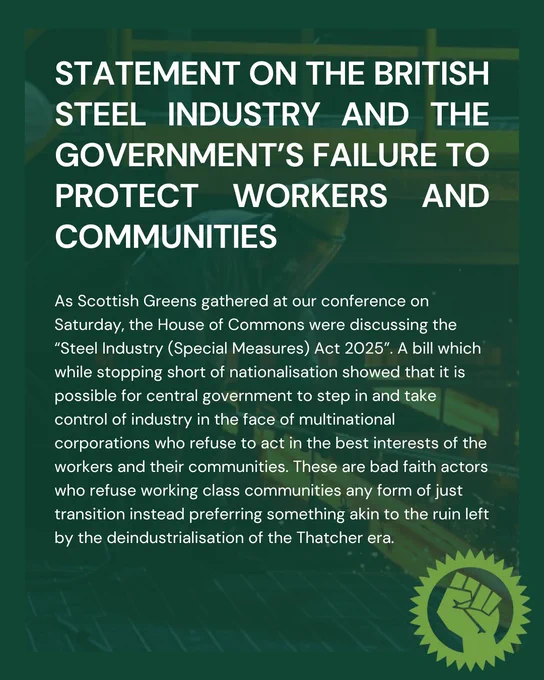 Statement on the British Steel industry and the government’s Failure to protect workers and communities

As Scottish Greens gathered at our conference on Saturday, the House of Commons were discussing the “Steel Industry (Special Measures) Act 2025”. A bill which while stopping short of nationalisation showed that it is possible for central government to step in and take control of industry in the face of multinational corporations who refuse to act in the best interests of the workers and their communities. These are bad faith actors who refuse working class communities any form of just transition instead preferring something akin to the ruin left by the deindustrialisation of the Thatcher era.