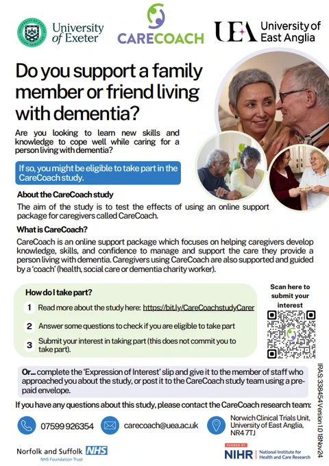 White poster with a blue and green colour scheme. There are photos of people at the top. Text reads: Do you support a family member or friend living with dementia? Are you looking to learn new skills and knowledge to cope well while caring for a person living with dementia The aim of the study is to test the effects of using an online support package for caregivers called CareCoach. CareCoach is an online support package which focuses on helping caregivers develop knowledge, skills, and confidence to manage and support the care they provide a person living with dementia. Caregivers using CareCoach are also supported and guided by a ‘coach’. Read more about the study here: https://bit.ly/CareCoachstudyCarer. Answer some questions to check if you are eligible to take part. Submit your interest in taking part (this does not commit you to
take part). If you have any questions, call 07599926354 or email carecoach@uea.ac.uk.


