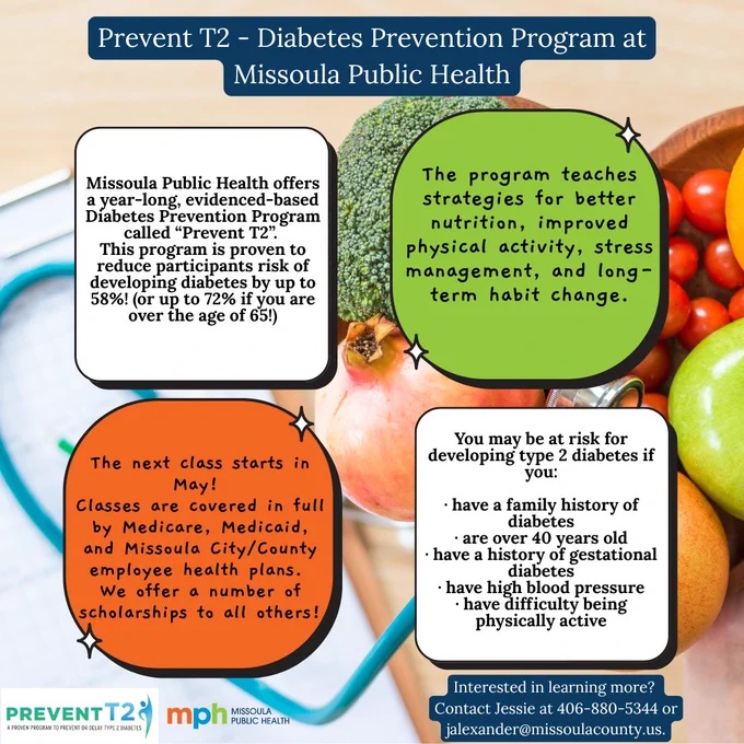 A bowl of vegetables next to a blood pressure cuff. Text says, "Prevent T2 - Diabetes Prevention Program at Missoula Public Health. Missoula Public Health offers a year-long, evidence-based Diabetes Prevention Program called Prevent T2. This program is proven to reduce particiapants risk of developing diabetes by up to 58%! (Or up to 72% if you are over the age of 65!) the program teaches strategies for better nutrition, improved physical activity, stress managment, and long-term habit change. The next class starts in May! Classes are covered in full by Medicare, Medicaid, and Missoula City/County employee health plans. We offer a number of scholarships to all others! You may be at risk for developing type 2 diabetes if you: have a family history of diabetes, are over 40-years-old, have a history of gestational diabetes, have high blood pressure, have difficulty being physically active. Interested in learning more? Contact Jessie at 406-880-5344 or jalexander@missoulacounty.us."