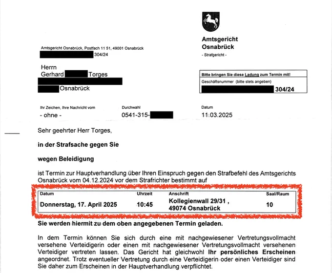 Ladung als Beschuldigter vom Amtsgericht Osnabrück:

„Sehr geehrter Herr Torges,

in der Strafsache gegen Sie wegen Beleidigung ist Termin zur Hauptverhandlung über Ihren Einspruch gegen den Strafbefehl des Amtsgerichts Osnabrück vom 04.12.2024 vor dem Strafrichter bestimmt auf:

Donnerstag, 17. April 2025,  10:45 Uhr,  Kollegienwall 29/31, 49074 Osnabrück, Saal 10 

Sie werden hiermit zu dem oben angegebenen Termin geladen.“