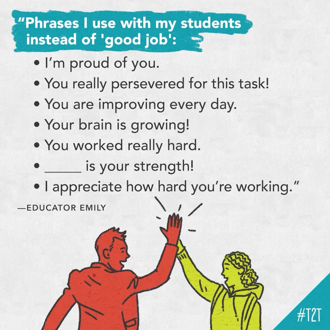 "Phrases I use with my students instead of 'good job': • I’m proud of you. • You really persevered for this task! • You are improving every day. • Your brain is growing! • You worked really hard. • _____ is your strength! • I appreciate how hard you’re working." —Educator Emily