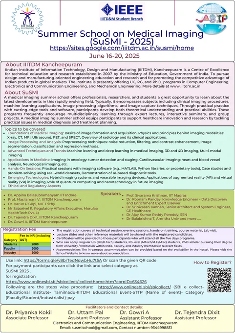 SuSMI 2025: If you're passionate about AI, computational imaging, and healthcare technology, this is your chance to learn, explore, and innovate in the rapidly evolving field of medical imaging

It is my pleasure to invite researchers, students, and professionals in medical imaging, AI, and healthcare technology for the First Summer School on Medical Imaging (SuSMI - 2025) by the Department of Electronics and Communication Engineering, IIITDM Kancheepuram that will bring together top experts and enthusiasts to explore the latest advancements in medical imaging:
Venue: IIITDM Kancheepuram, Chennai -600127

Schedule: 16th June 2025 to 20th June 2025

Fees: ₹2000 for Students (UG/PG/PhD), ₹3000 for Faculty & Industry. The prices are inclusive of GST. (The registration fees covers lunch throughout five days of the school). 

Who Can Apply?: Regular UG (B.E/B.Tech) students, PG-level (MTech/M.E./M.Sc) students, Ph.D scholars pursuing their degree from University / Institution within India, 