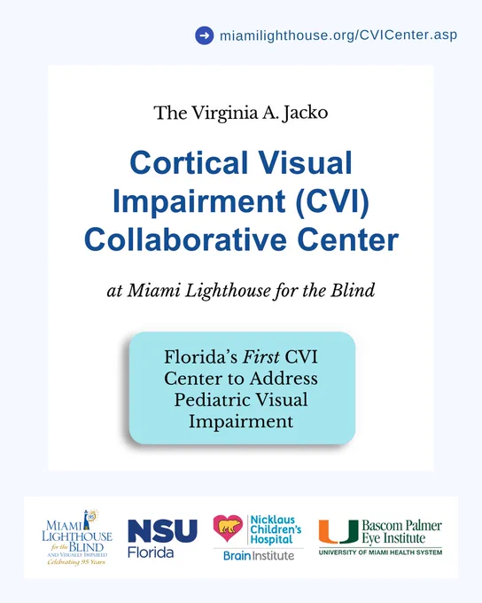 Digital Flyer with Text and Logos.

Text: miamilighthouse.org/CVICenter.asp
The Virginia A. Jacko Cortical Visual Impairment (CVI) Collaborative Center at Miami Lighthouse for the Blind, Florida’s First CVI Center to Address Pediatric Visual Impairment.

Logos: 
Miami Lighthouse for the Blind
NSU Florida
Nicklaus Children's Hospital
UM Bascom Palmer Eye Institute 