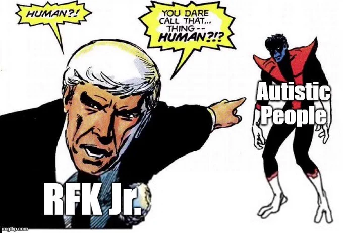 Famous scene from X-men: God Loves Man Kills where the bigoted reverend Stryker is pointing at the heroic Nightcrawler saying 

“Human?! You dare call that … thing … Human?!?

Stryker is labed "RFK Jr." 
Nightcralwer is labeled "Autistic People" 

This meme emphaizes that RFK Jr. dehumanizes Autistic people who are people who are neurodivergent from the general population. A health and important part of the genetic and neurological diversity of humanity. Seeking to "cure" Autism is Eugenics