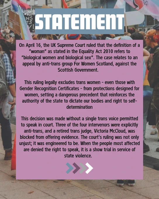 Statement: On April 16, the UK Supreme Court ruled that the definition of a “woman” as stated in the Equality Act 2010 refers to ‘ biological women and biological sex.” The case relates to an appeal by anti-trans group For Women Scotland, against the Scottish Government. 
This ruling legally excludes trans women—even those with Gender Recognition Certificates—from protections designed for women, setting a dangerous precedent that reinforces the authority of the state to dictate our bodies and right to self determination. 
This decision was made without a single trans voice permitted to speak in court. Three of the four intervenors were explicitly anti-trans, and a retired trans judge, Victoria McCloud, was blocked from offering evidence. The court’s ruling was not only unjust, it was engineered to be. When the people most affected are denied the right to speak, it is a show trial in service of state violence.  