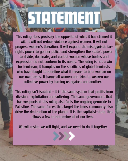 This ruling does precisely the opposite of what it has claimed it will. It will not reduce violence against women. It will not progress women’s liberation. It will expand the misogynistic far-rights power to gender police and strengthen the state’s power to divide, dominate, and control women whose bodies and expression do not conform to its norms. The ruling is not a win for feminism, it tramples on the sacrifices of global feminists who have fought to redefine what it means to be a woman on our own terms. It harms all women, and tries to weaken our collective power by turning us against one another. 
This ruling isn’t isolated—it is the same system that profits from division, exploitation and suffering. The same government that has weaponized this ruling also fuels the ongoing genocide in Palestine. The same forces that target the trans community also drive the destruction of the planet. It is the capitalist-state that allows a few to determine all of our lives. 