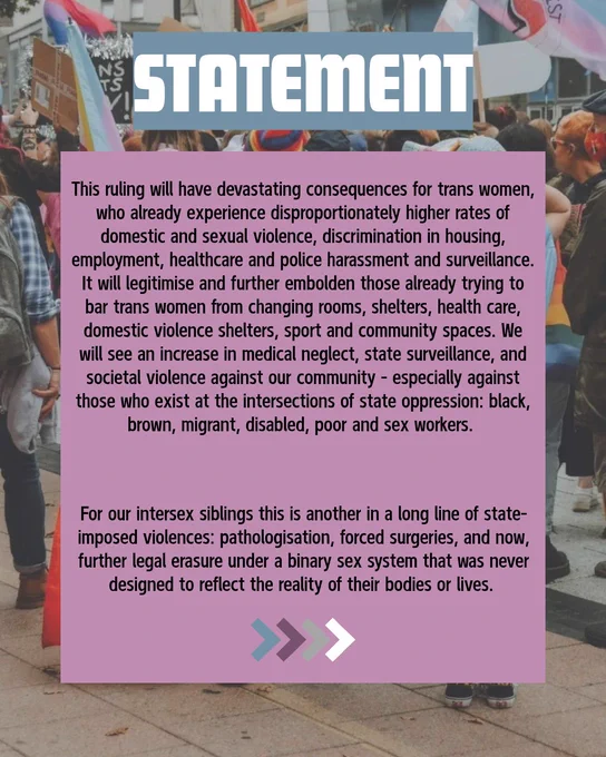 Statement: This ruling will have devastating consequences for transwomen, who already experience disproportionately higher rates of domestic and sexual violence, discrimination in housing, employment, healthcare and police harassment and surveillence. It will legitimise and further embolden those already trying to bar trans women from changing rooms, shelters, health care, domestic violence shelters, sport and community spaces. We will see an increase in medical neglect, state surveillance, and societal violence against our community—especially against those who exist at the intersections of state oppression: black, brown, migrant, disabled, poor and sex workers.
For our intersex siblings this is another in a long line of state-imposed violences: pathologisation, forced surgeries, and now, further legal erasure under a binary sex system that was never designed to reflect the reality of their bodies or lives. 