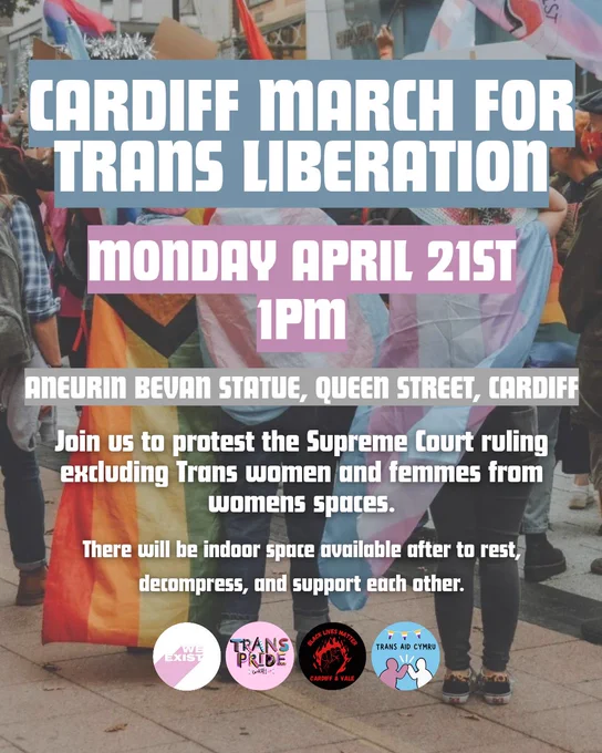 Slide 1 Image text: Cardiff March for Trans Liberation. Monday April 21st 1PM. Aneurin Bevan Statue, Queen Street, Cardiff. Join us to protest the Supreme Court ruling excluding Trans women and femmes from womens spaces. There will be indoor space available after to rest, decompress, and support each other. The logos for We Exist, Trans Pride Cardiff, Black Lives Matter Cardiff & Vale, and Trans Aid Cymru are across the bottom. An image of people wearing progress and trans pride flags is in the background.  