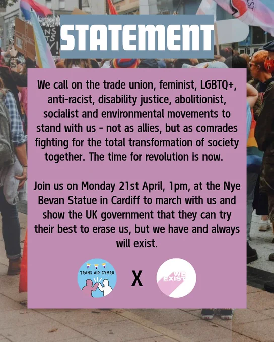 Statement: We call on the trade union, feminist, LGBTQ , anti-racist, disability justice, abolitionist, socialist and environmental movements to stand with us—not as allies, but as comrades fighting for the total transformation of society together. The time for revolution is now. 
Join us on Monday 21st April, 1pm, at the Nye Bevan Statue in Cardiff to march with us and show the UK government that they can try their best to erase us, but we have and always will exist. 